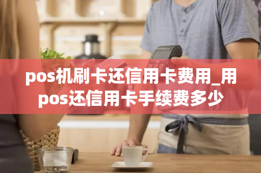 pos机刷卡还信用卡费用_用pos还信用卡手续费多少