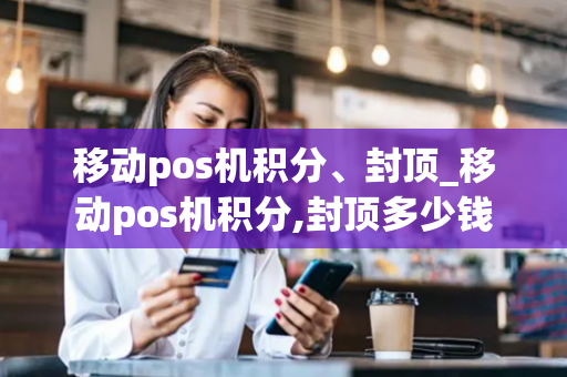 移动pos机积分、封顶_移动pos机积分,封顶多少钱