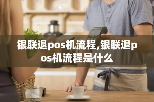 银联退pos机流程,银联退pos机流程是什么