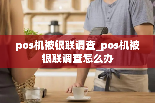 pos机被银联调查_pos机被银联调查怎么办