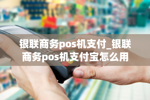 银联商务pos机支付_银联商务pos机支付宝怎么用