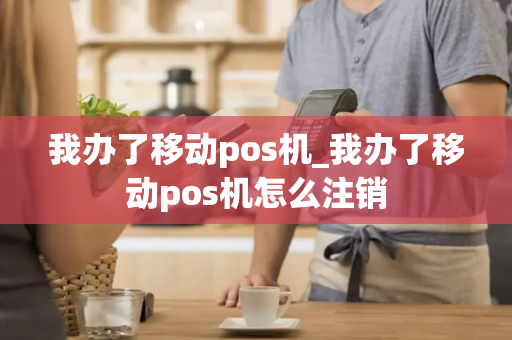 我办了移动pos机_我办了移动pos机怎么注销