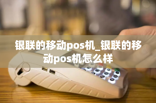 银联的移动pos机_银联的移动pos机怎么样