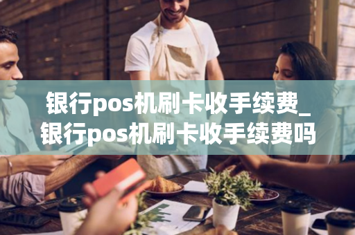 银行pos机刷卡收手续费_银行pos机刷卡收手续费吗