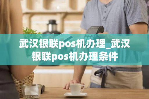 武汉银联pos机办理_武汉银联pos机办理条件