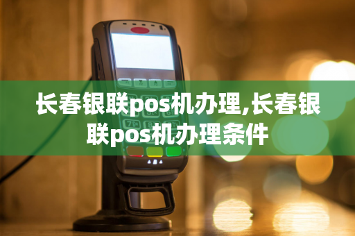 长春银联pos机办理,长春银联pos机办理条件