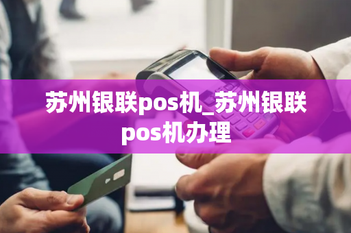 苏州银联pos机_苏州银联pos机办理