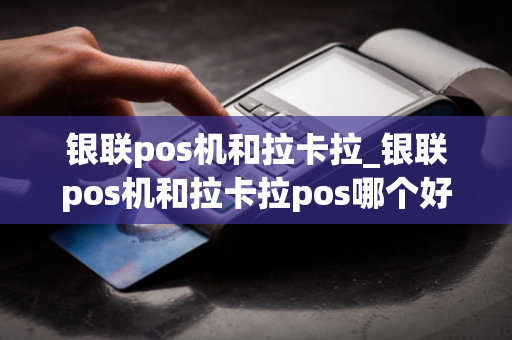 银联pos机和拉卡拉_银联pos机和拉卡拉pos哪个好