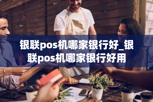 银联pos机哪家银行好_银联pos机哪家银行好用