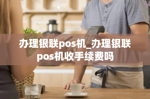 办理银联pos机_办理银联pos机收手续费吗