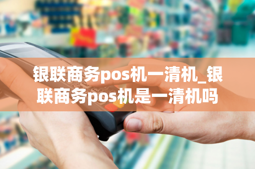 银联商务pos机一清机_银联商务pos机是一清机吗