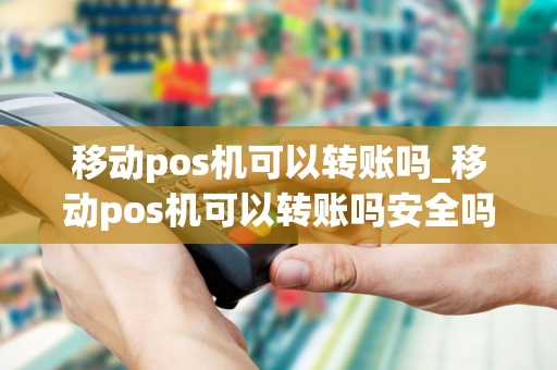 移动pos机可以转账吗_移动pos机可以转账吗安全吗