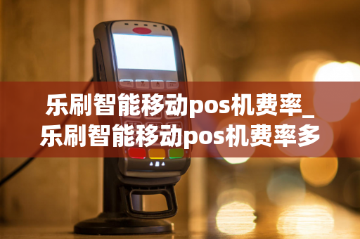 乐刷智能移动pos机费率_乐刷智能移动pos机费率多少