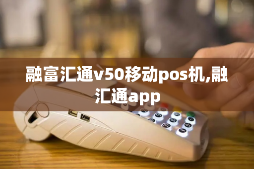 融富汇通v50移动pos机,融汇通app