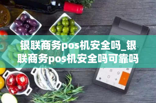 银联商务pos机安全吗_银联商务pos机安全吗可靠吗