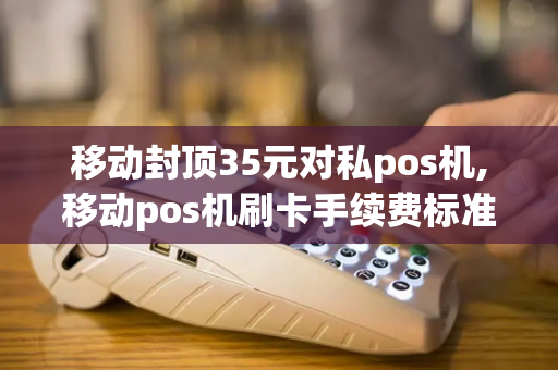 移动封顶35元对私pos机,移动pos机刷卡手续费标准