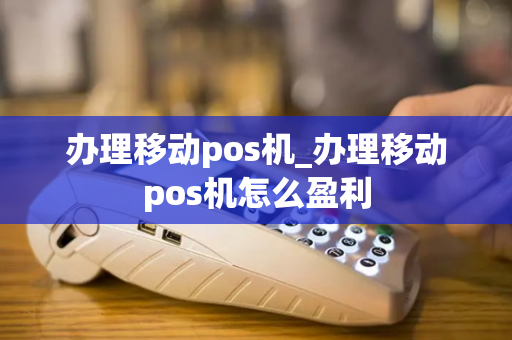 办理移动pos机_办理移动pos机怎么盈利