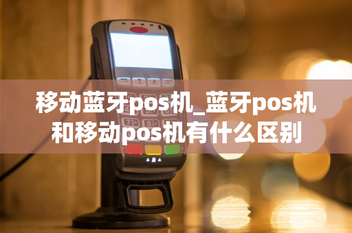 移动蓝牙pos机_蓝牙pos机和移动pos机有什么区别