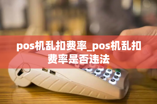 pos机乱扣费率_pos机乱扣费率是否违法