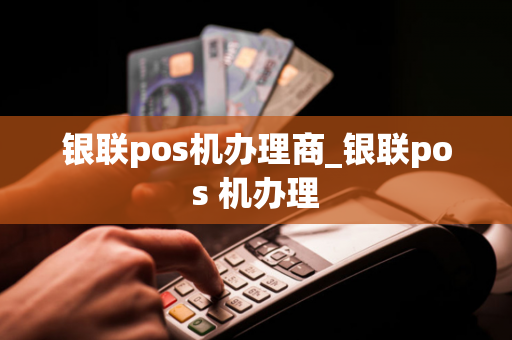 银联pos机办理商_银联pos 机办理