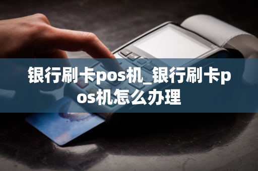 银行刷卡pos机_银行刷卡pos机怎么办理