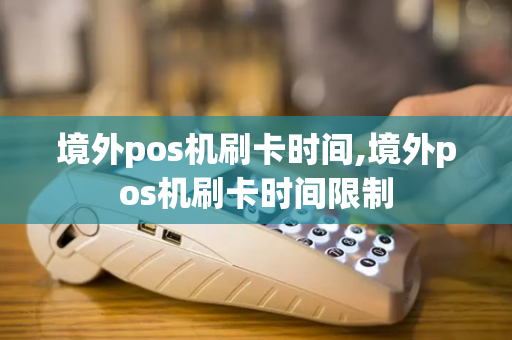 境外pos机刷卡时间,境外pos机刷卡时间限制