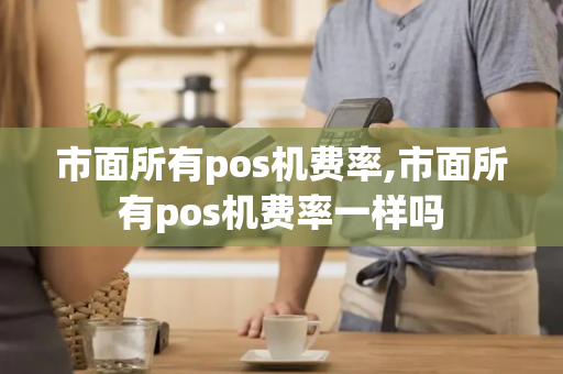 市面所有pos机费率,市面所有pos机费率一样吗