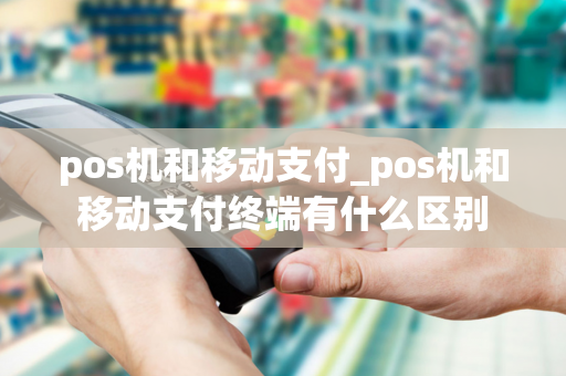 pos机和移动支付_pos机和移动支付终端有什么区别