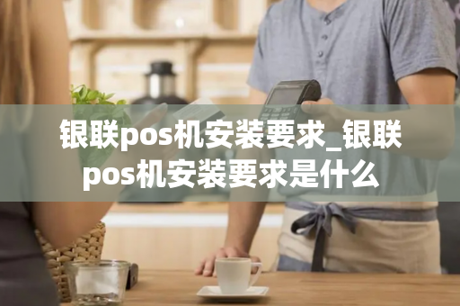 银联pos机安装要求_银联pos机安装要求是什么