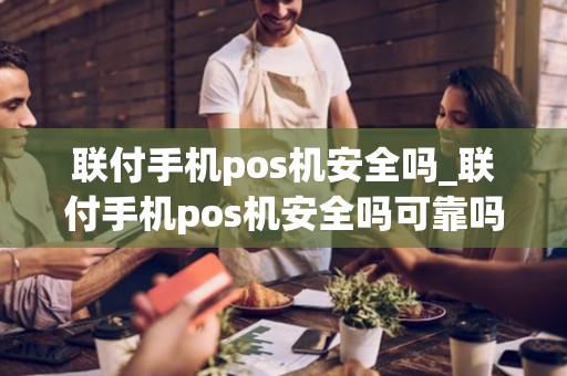 联付手机pos机安全吗_联付手机pos机安全吗可靠吗