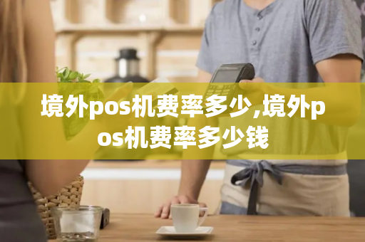 境外pos机费率多少,境外pos机费率多少钱