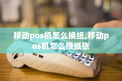 移动pos机怎么换纸,移动pos机怎么换纸张