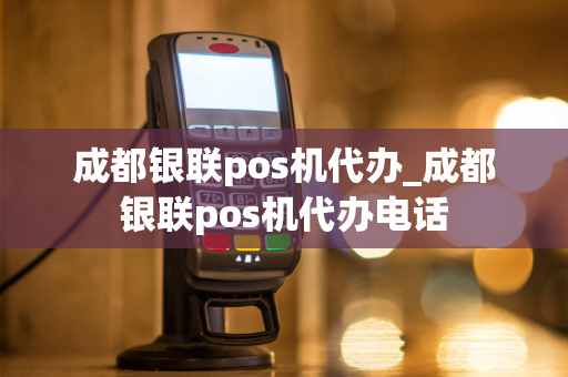 成都银联pos机代办_成都银联pos机代办电话