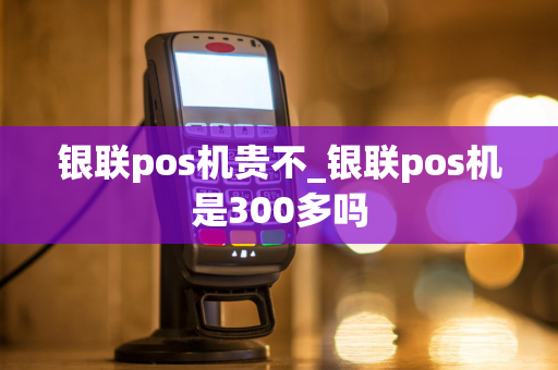 银联pos机贵不_银联pos机是300多吗