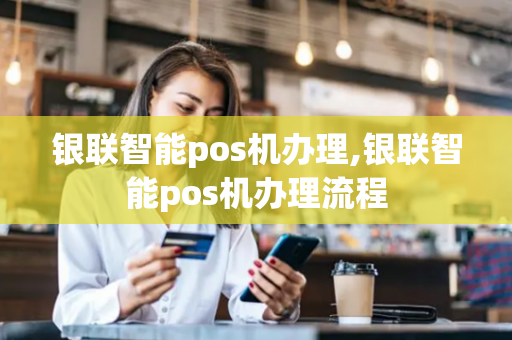 银联智能pos机办理,银联智能pos机办理流程