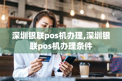 深圳银联pos机办理,深圳银联pos机办理条件