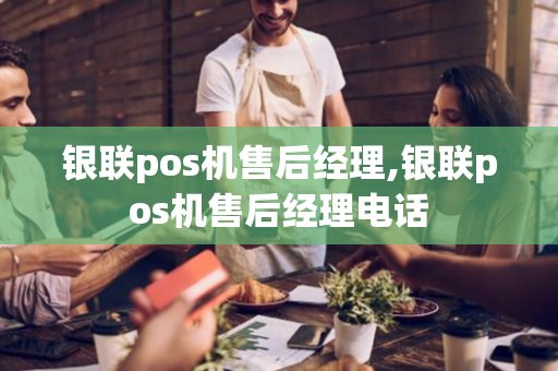 银联pos机售后经理,银联pos机售后经理电话