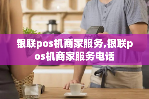 银联pos机商家服务,银联pos机商家服务电话