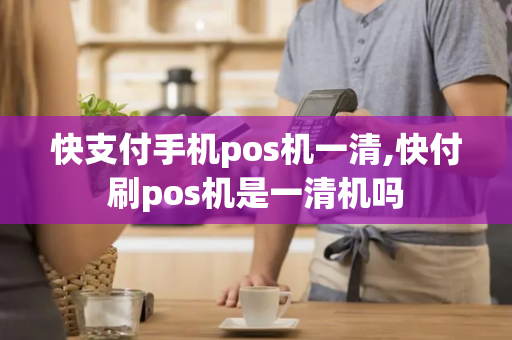 快支付手机pos机一清,快付刷pos机是一清机吗