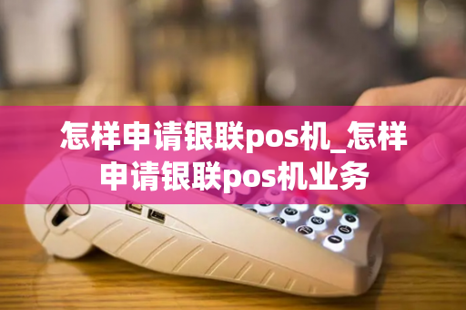 怎样申请银联pos机_怎样申请银联pos机业务