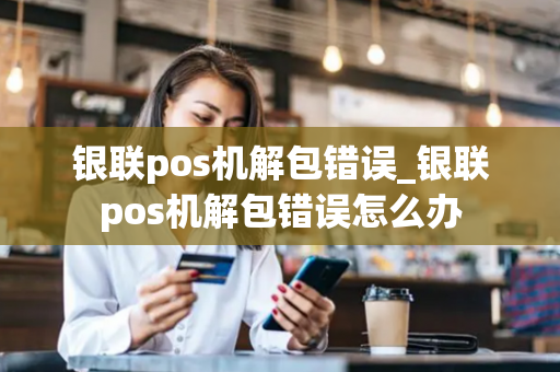 银联pos机解包错误_银联pos机解包错误怎么办