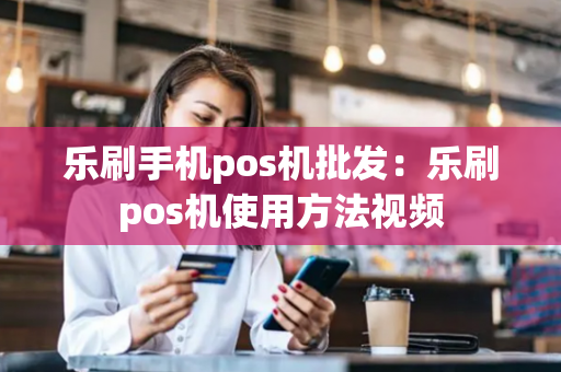 乐刷手机pos机批发：乐刷pos机使用方法视频