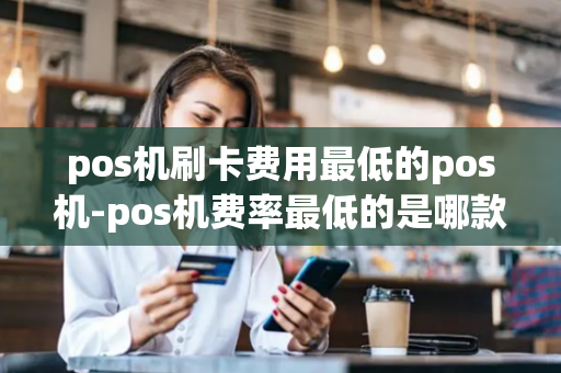 pos机刷卡费用最低的pos机-pos机费率最低的是哪款机器