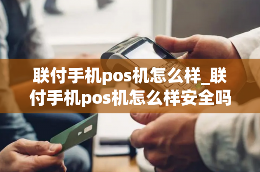 联付手机pos机怎么样_联付手机pos机怎么样安全吗