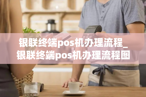 银联终端pos机办理流程_银联终端pos机办理流程图