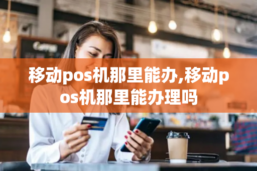 移动pos机那里能办,移动pos机那里能办理吗