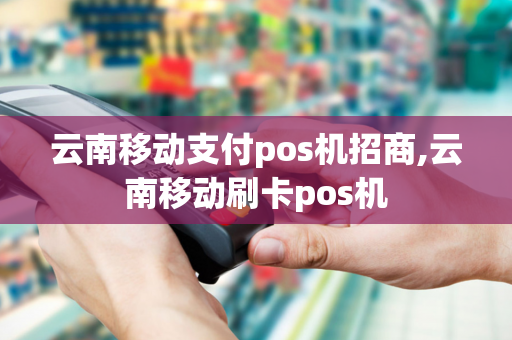 云南移动支付pos机招商,云南移动刷卡pos机