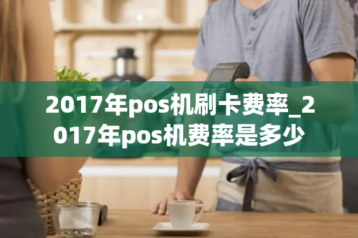 2017年pos机刷卡费率_2017年pos机费率是多少