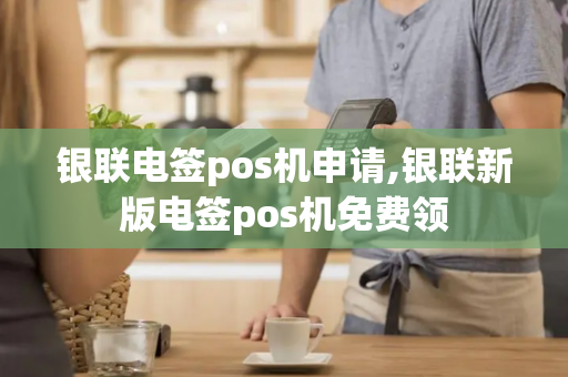 银联电签pos机申请,银联新版电签pos机免费领