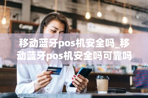 移动蓝牙pos机安全吗_移动蓝牙pos机安全吗可靠吗